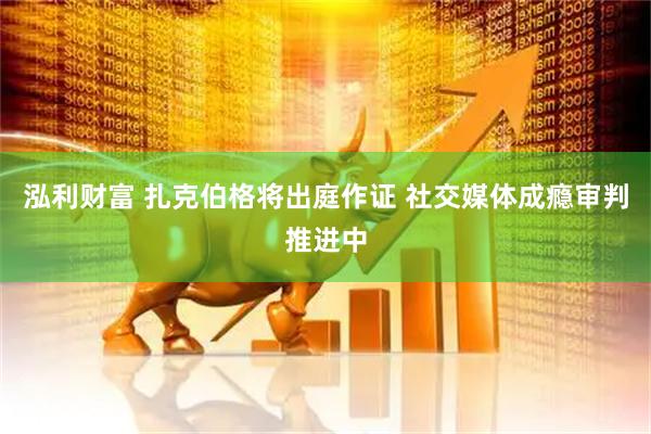 泓利财富 扎克伯格将出庭作证 社交媒体成瘾审判推进中