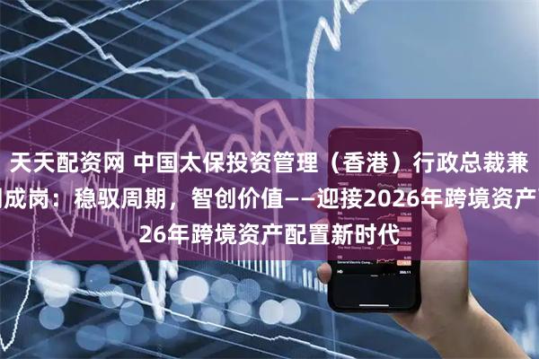 天天配资网 中国太保投资管理（香港）行政总裁兼执行董事周成岗：稳驭周期，智创价值——迎接2026年跨境资产配置新时代