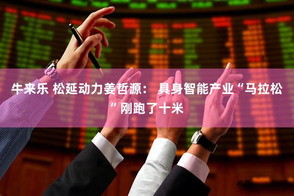 牛来乐 松延动力姜哲源： 具身智能产业“马拉松”刚跑了十米