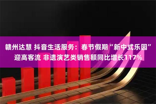 赣州达慧 抖音生活服务：春节假期“新中式乐园”迎高客流 非遗演艺类销售额同比增长117%