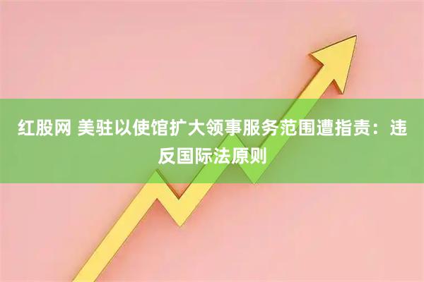 红股网 美驻以使馆扩大领事服务范围遭指责：违反国际法原则