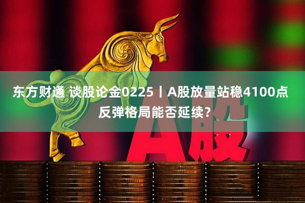 东方财通 谈股论金0225丨A股放量站稳4100点  反弹格局能否延续？