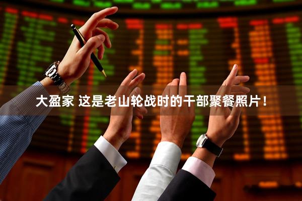 大盈家 这是老山轮战时的干部聚餐照片！