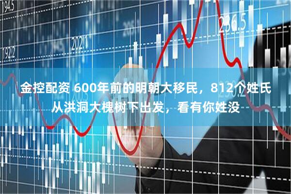金控配资 600年前的明朝大移民，812个姓氏从洪洞大槐树下出发，看有你姓没