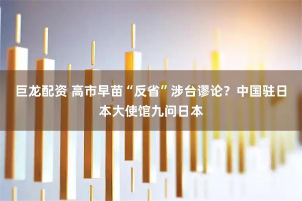 巨龙配资 高市早苗“反省”涉台谬论？中国驻日本大使馆九问日本