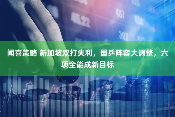 闻喜策略 新加坡双打失利，国乒阵容大调整，六项全能成新目标