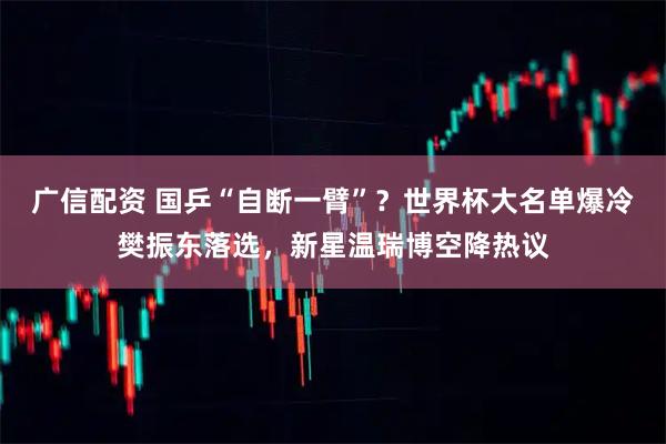广信配资 国乒“自断一臂”？世界杯大名单爆冷樊振东落选，新星温瑞博空降热议