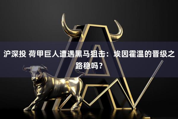 沪深投 荷甲巨人遭遇黑马狙击：埃因霍温的晋级之路稳吗？
