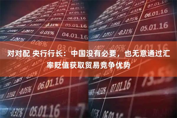 对对配 央行行长：中国没有必要，也无意通过汇率贬值获取贸易竞争优势
