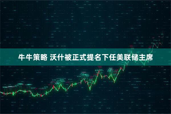 牛牛策略 沃什被正式提名下任美联储主席