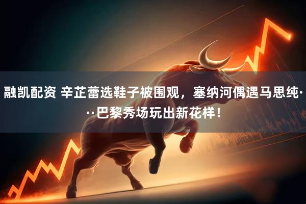 融凯配资 辛芷蕾选鞋子被围观，塞纳河偶遇马思纯···巴黎秀场玩出新花样！