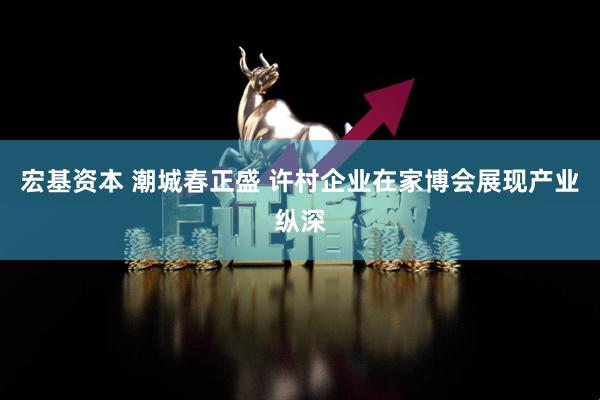 宏基资本 潮城春正盛 许村企业在家博会展现产业纵深