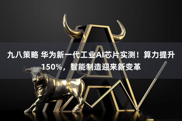 九八策略 华为新一代工业AI芯片实测！算力提升150%，智能制造迎来新变革