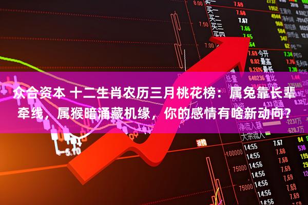 众合资本 十二生肖农历三月桃花榜:属兔靠长辈牵线,属猴暗涌藏机缘,你的感情有啥新动向?
