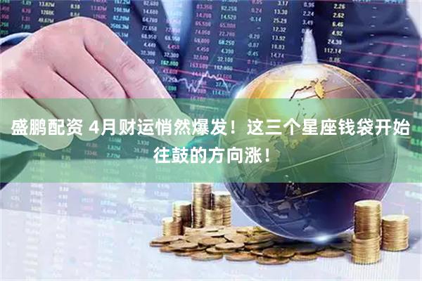 盛鹏配资 4月财运悄然爆发！这三个星座钱袋开始往鼓的方向涨！