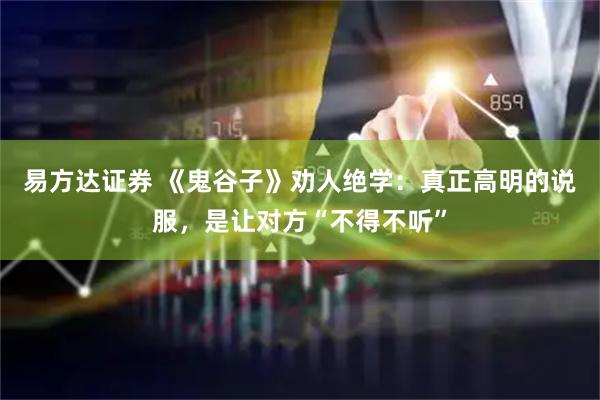 易方达证券 《鬼谷子》劝人绝学:真正高明的说服,是让对方“不得不听”