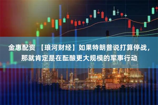 金惠配资 【琅河财经】如果特朗普说打算停战，那就肯定是在酝酿更大规模的军事行动