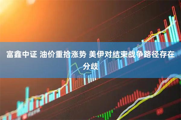富鑫中证 油价重拾涨势 美伊对结束战争路径存在分歧