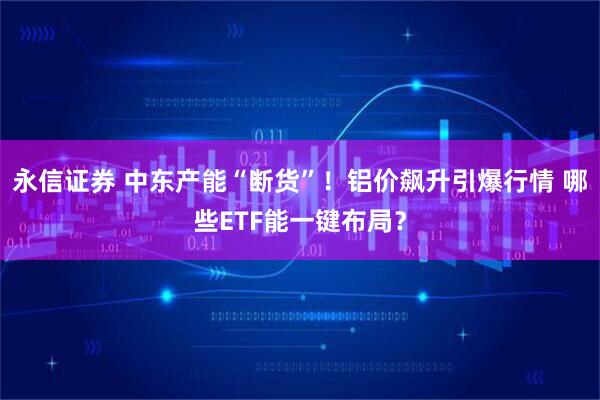 永信证券 中东产能“断货”！铝价飙升引爆行情 哪些ETF能一键布局？