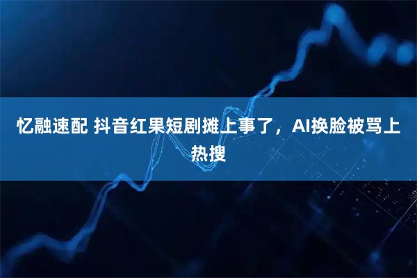 忆融速配 抖音红果短剧摊上事了，AI换脸被骂上热搜