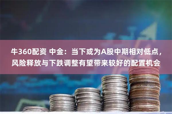 牛360配资 中金：当下或为A股中期相对低点，风险释放与下跌调整有望带来较好的配置机会