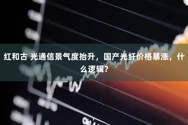 红和古 光通信景气度抬升,国产光纤价格暴涨,什么逻辑?