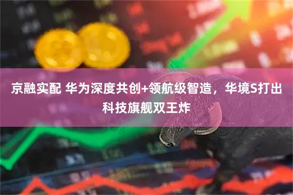 京融实配 华为深度共创+领航级智造，华境S打出科技旗舰双王炸