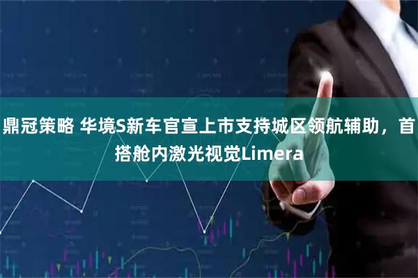 鼎冠策略 华境S新车官宣上市支持城区领航辅助,首搭舱内激光视觉Limera