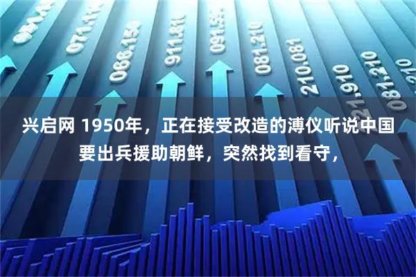 兴启网 1950年，正在接受改造的溥仪听说中国要出兵援助朝鲜，突然找到看守，