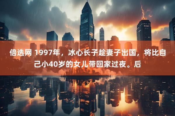 倍选网 1997年，冰心长子趁妻子出国，将比自己小40岁的女儿带回家过夜。后