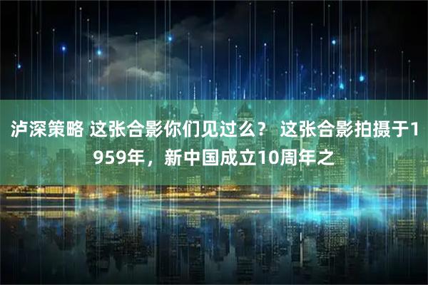 泸深策略 这张合影你们见过么？ 这张合影拍摄于1959年，新中国成立10周年之
