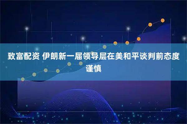 致富配资 伊朗新一届领导层在美和平谈判前态度谨慎