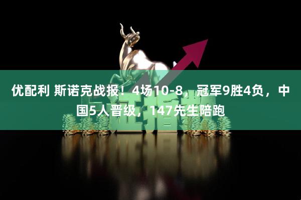 优配利 斯诺克战报！4场10-8，冠军9胜4负，中国5人晋级，147先生陪跑