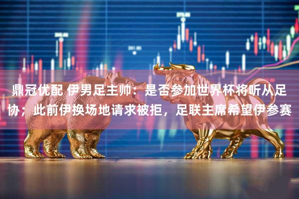 鼎冠优配 伊男足主帅：是否参加世界杯将听从足协；此前伊换场地请求被拒，足联主席希望伊参赛