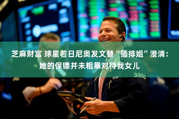 芝麻财富 球星若日尼奥发文替“插排姐”澄清：她的保镖并未粗暴对待我女儿