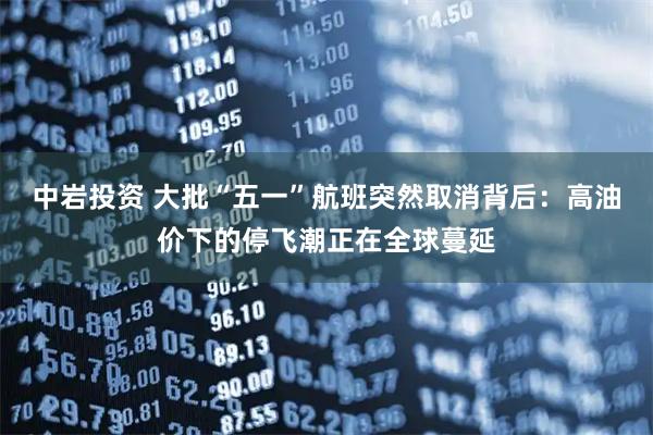 中岩投资 大批“五一”航班突然取消背后：高油价下的停飞潮正在全球蔓延