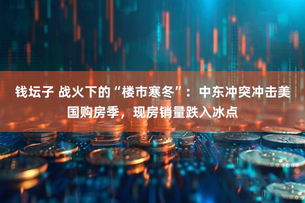 钱坛子 战火下的“楼市寒冬”：中东冲突冲击美国购房季，现房销量跌入冰点