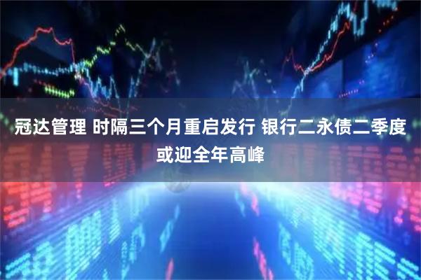 冠达管理 时隔三个月重启发行 银行二永债二季度或迎全年高峰