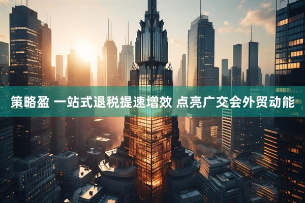 策略盈 一站式退税提速增效 点亮广交会外贸动能
