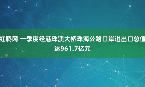 红腾网 一季度经港珠澳大桥珠海公路口岸进出口总值达961.7亿元