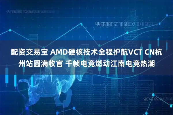 配资交易宝 AMD硬核技术全程护航VCT CN杭州站圆满收官 千帧电竞燃动江南电竞热潮