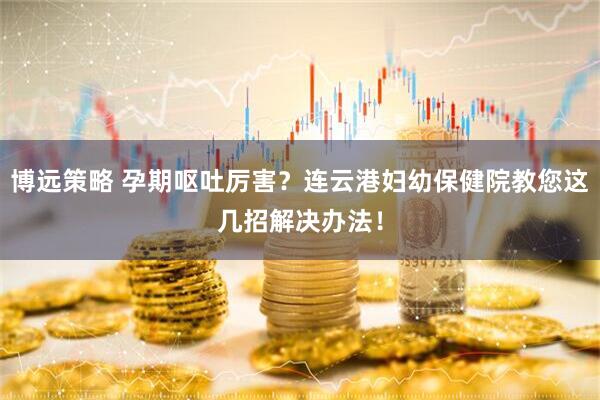 博远策略 孕期呕吐厉害?连云港妇幼保健院教您这几招解决办法!