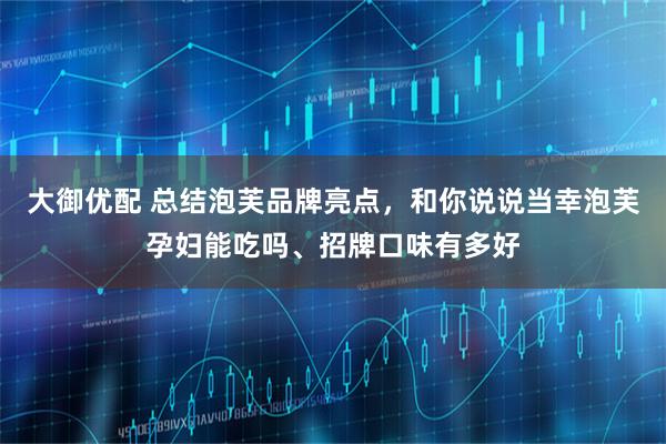 大御优配 总结泡芙品牌亮点，和你说说当幸泡芙孕妇能吃吗、招牌口味有多好