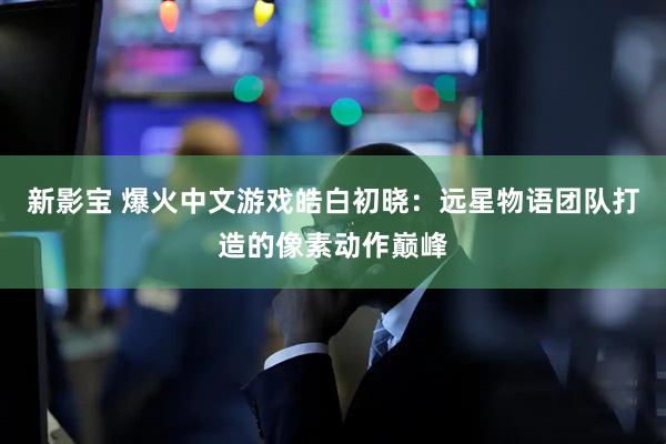 新影宝 爆火中文游戏皓白初晓:远星物语团队打造的像素动作巅峰