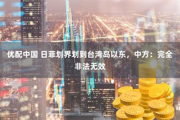 优配中国 日菲划界划到台湾岛以东，中方：完全非法无效