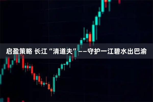 启盈策略 长江“清道夫”——守护一江碧水出巴渝