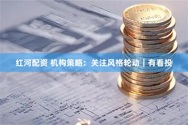 红河配资 机构策略：关注风格轮动｜有看投