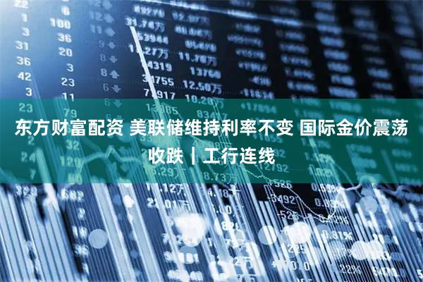 东方财富配资 美联储维持利率不变 国际金价震荡收跌｜工行连线