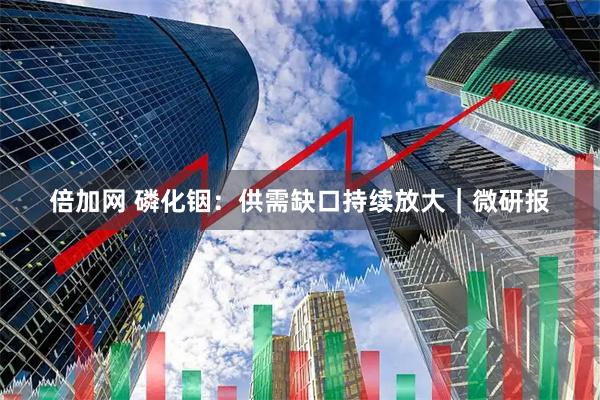 倍加网 磷化铟：供需缺口持续放大｜微研报