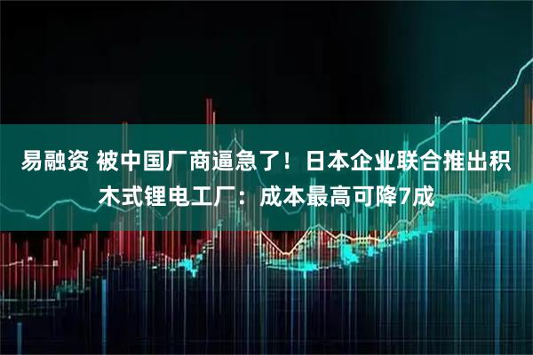 易融资 被中国厂商逼急了！日本企业联合推出积木式锂电工厂：成本最高可降7成
